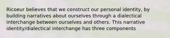 Ricoeur believes that we construct our personal identity, by building narratives about ourselves through a dialectical interchange between ourselves and others. This narrative identity/dialectical interchange has three components