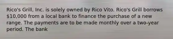 Rico's Grill, Inc. is solely owned by Rico Vito. Rico's Grill borrows 10,000 from a local bank to finance the purchase of a new range. The payments are to be made monthly over a two-year period. The bank