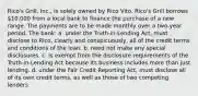 Rico's Grill, Inc., is solely owned by Rico Vito. Rico's Grill borrows 10,000 from a local bank to finance the purchase of a new range. The payments are to be made monthly over a two-year period. The bank: a. under the Truth-in-Lending Act, must disclose to Rico, clearly and conspicuously, all of the credit terms and conditions of the loan. b. need not make any special disclosures. c. is exempt from the disclosure requirements of the Truth-in-Lending Act because its business includes more than just lending. d. under the Fair Credit Reporting Act, must disclose all of its own credit terms, as well as those of two competing lenders.