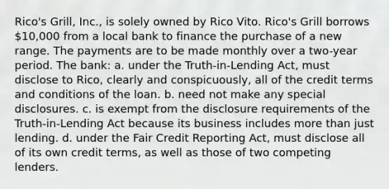 Rico's Grill, Inc., is solely owned by Rico Vito. Rico's Grill borrows 10,000 from a local bank to finance the purchase of a new range. The payments are to be made monthly over a two-year period. The bank: a. under the Truth-in-Lending Act, must disclose to Rico, clearly and conspicuously, all of the credit terms and conditions of the loan. b. need not make any special disclosures. c. is exempt from the disclosure requirements of the Truth-in-Lending Act because its business includes more than just lending. d. under the Fair Credit Reporting Act, must disclose all of its own credit terms, as well as those of two competing lenders.