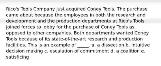 Rico's Tools Company just acquired Coney Tools. The purchase came about because the employees in both the research and development and the production departments at Rico's Tools joined forces to lobby for the purchase of Coney Tools as opposed to other companies. Both departments wanted Coney Tools because of its state-of-the-art research and production facilities. This is an example of _____. a. a dissection b. intuitive decision making c. escalation of commitment d. a coalition e. satisficing