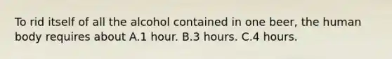 To rid itself of all the alcohol contained in one beer, the human body requires about A.1 hour. B.3 hours. C.4 hours.