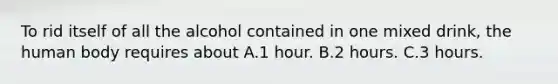 To rid itself of all the alcohol contained in one mixed drink, the human body requires about A.1 hour. B.2 hours. C.3 hours.