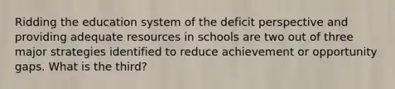 Ridding the education system of the deficit perspective and providing adequate resources in schools are two out of three major strategies identified to reduce achievement or opportunity gaps. What is the third?