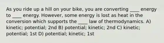 As you ride up a hill on your bike, you are converting ____ energy to ____ energy. However, some energy is lost as heat in the conversion which supports the ____ law of thermodynamics. A) kinetic; potential; 2nd B) potential; kinetic; 2nd C) kinetic; potential; 1st D) potential; kinetic; 1st