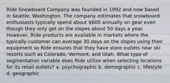 Ride Snowboard Company was founded in 1992 and now based in Seattle, Washington. The company estimates that snowboard enthusiasts typically spend about 600 annually on gear even though they only get on the slopes about 50 days a year. However, Ride products are available in markets where the typically customer can average 30 days on the slopes using their equipment so Ride ensures that they have store outlets near ski resorts such as Colorado, Vermont, and Utah. What type of segmentation variable does Ride utilize when selecting locations for its retail outlets? a. psychographic b. demographic c. lifestyle d. geographic