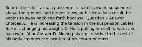 Before the ride starts, a passenger sits in his swing suspended above the ground, and begins to swing his legs. As a result, he begins to sway back and forth because: Question 7 Answer Choices A. He is increasing the tension in the suspension cables. B. He is changing his weight. C. He is pulling himself forward and backward. Your Answer D. Moving his legs relative to the rest of his body changes the location of his center of mass