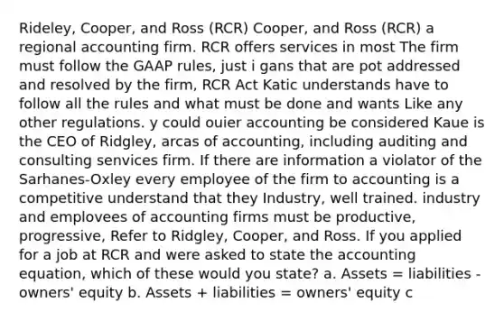 Rideley, Cooper, and Ross (RCR) Cooper, and Ross (RCR) a regional accounting firm. RCR offers services in most The firm must follow the GAAP rules, just i gans that are pot addressed and resolved by the firm, RCR Act Katic understands have to follow all the rules and what must be done and wants Like any other regulations. y could ouier accounting be considered Kaue is the CEO of Ridgley, arcas of accounting, including auditing and consulting senvices firm. If there are information a violator of the Sarhanes-Oxley every employee of the firm to accounting is a competitive understand that they Industry, well trained. industry and emplovees of accounting firms must be productive, progressive, Refer to Ridgley, Cooper, and Ross. If you applied for a job at RCR and were asked to state the accounting equation, which of these would you state? a. Assets = liabilities - owners' equity b. Assets + liabilities = owners' equity c