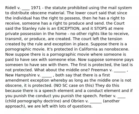 Ridell v. ____ 1971 - the statute prohibited using the mail system to distribute obscene material. The lower court said that since the individual has the right to possess, then he has a right to receive, someone has a right to produce and send. the Court said the Stanley rule is an EXCEPTION, and it STOPS at mere private possession in the home - no other rights like to receive, transmit, or produce, are created. The court left the tension created by the rule and exception in place. Suppose there is a pornographic movie. It's protected in California as nonobscene. Now suppoe there is a pornographic movie where someone is paid to have sex with someone else. Now suppose someone pays someoen to have sex with them. The first is protected, the last is not protected. What about the middle one? Freeman v. ______ , New Hampshire v. _____ , both say that there is a first amendment exception whereby as long as the middle one is not obscene, it is protected. (NO SC case on this) They do this because there is a speech element and a conduct element and if you punish the conduct you punish the speech. Ferber v. ____ (child pornography doctrine) and Obrien v. ______ (another approach), we are left with lots of questions.