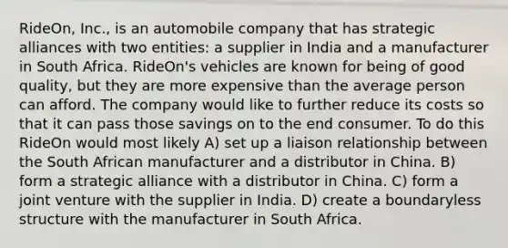 RideOn, Inc., is an automobile company that has strategic alliances with two entities: a supplier in India and a manufacturer in South Africa. RideOn's vehicles are known for being of good quality, but they are more expensive than the average person can afford. The company would like to further reduce its costs so that it can pass those savings on to the end consumer. To do this RideOn would most likely A) set up a liaison relationship between the South African manufacturer and a distributor in China. B) form a strategic alliance with a distributor in China. C) form a joint venture with the supplier in India. D) create a boundaryless structure with the manufacturer in South Africa.