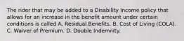 The rider that may be added to a Disability Income policy that allows for an increase in the benefit amount under certain conditions is called A. Residual Benefits. B. Cost of Living (COLA). C. Waiver of Premium. D. Double Indemnity.