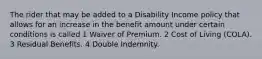 The rider that may be added to a Disability Income policy that allows for an increase in the benefit amount under certain conditions is called 1 Waiver of Premium. 2 Cost of Living (COLA). 3 Residual Benefits. 4 Double Indemnity.