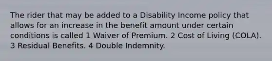 The rider that may be added to a Disability Income policy that allows for an increase in the benefit amount under certain conditions is called 1 Waiver of Premium. 2 Cost of Living (COLA). 3 Residual Benefits. 4 Double Indemnity.