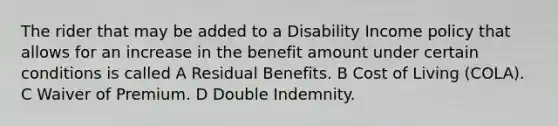 The rider that may be added to a Disability Income policy that allows for an increase in the benefit amount under certain conditions is called A Residual Benefits. B Cost of Living (COLA). C Waiver of Premium. D Double Indemnity.