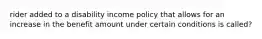 rider added to a disability income policy that allows for an increase in the benefit amount under certain conditions is called?