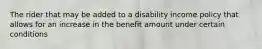 The rider that may be added to a disability income policy that allows for an increase in the benefit amount under certain conditions