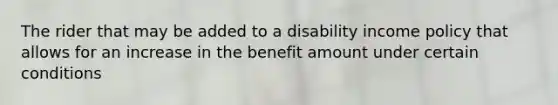 The rider that may be added to a disability income policy that allows for an increase in the benefit amount under certain conditions