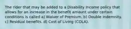 The rider that may be added to a Disability Income policy that allows for an increase in the benefit amount under certain conditions is called a) Waiver of Premium. b) Double Indemnity. c) Residual benefits. d) Cost of Living (COLA).