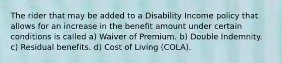 The rider that may be added to a Disability Income policy that allows for an increase in the benefit amount under certain conditions is called a) Waiver of Premium. b) Double Indemnity. c) Residual benefits. d) Cost of Living (COLA).