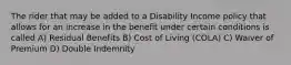 The rider that may be added to a Disability Income policy that allows for an increase in the benefit under certain conditions is called A) Residual Benefits B) Cost of Living (COLA) C) Waiver of Premium D) Double Indemnity