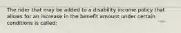 The rider that may be added to a disability income policy that allows for an increase in the benefit amount under certain conditions is called: