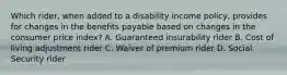 Which rider, when added to a disability income policy, provides for changes in the benefits payable based on changes in the consumer price index? A. Guaranteed insurability rider B. Cost of living adjustment rider C. Waiver of premium rider D. Social Security rider