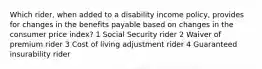 Which rider, when added to a disability income policy, provides for changes in the benefits payable based on changes in the consumer price index? 1 Social Security rider 2 Waiver of premium rider 3 Cost of living adjustment rider 4 Guaranteed insurability rider