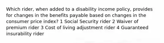 Which rider, when added to a disability income policy, provides for changes in the benefits payable based on changes in the consumer price index? 1 Social Security rider 2 Waiver of premium rider 3 Cost of living adjustment rider 4 Guaranteed insurability rider