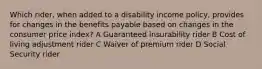 Which rider, when added to a disability income policy, provides for changes in the benefits payable based on changes in the consumer price index? A Guaranteed insurability rider B Cost of living adjustment rider C Waiver of premium rider D Social Security rider