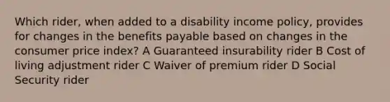 Which rider, when added to a disability income policy, provides for changes in the benefits payable based on changes in the consumer price index? A Guaranteed insurability rider B Cost of living adjustment rider C Waiver of premium rider D Social Security rider