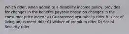 Which rider, when added to a disability income policy, provides for changes in the benefits payable based on changes in the consumer price index? A) Guaranteed insurability rider B) Cost of living adjustment rider C) Waiver of premium rider D) Social Security rider