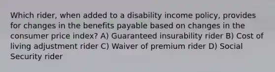 Which rider, when added to a disability income policy, provides for changes in the benefits payable based on changes in the consumer price index? A) Guaranteed insurability rider B) Cost of living adjustment rider C) Waiver of premium rider D) Social Security rider