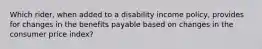 Which rider, when added to a disability income policy, provides for changes in the benefits payable based on changes in the consumer price index?