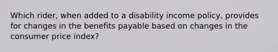 Which rider, when added to a disability income policy, provides for changes in the benefits payable based on changes in the consumer price index?