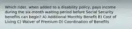 Which rider, when added to a disability policy, pays income during the six-month waiting period before Social Security benefits can begin? A) Additional Monthly Benefit B) Cost of Living C) Waiver of Premium D) Coordination of Benefits