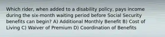 Which rider, when added to a disability policy, pays income during the six-month waiting period before Social Security benefits can begin? A) Additional Monthly Benefit B) Cost of Living C) Waiver of Premium D) Coordination of Benefits