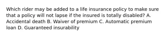 Which rider may be added to a life insurance policy to make sure that a policy will not lapse if the insured is totally disabled? A. Accidental death B. Waiver of premium C. Automatic premium loan D. Guaranteed insurability