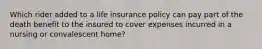 Which rider added to a life insurance policy can pay part of the death benefit to the insured to cover expenses incurred in a nursing or convalescent home?