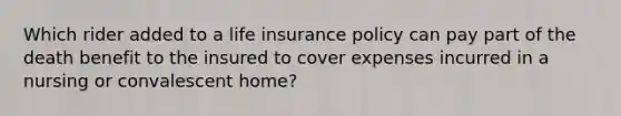 Which rider added to a life insurance policy can pay part of the death benefit to the insured to cover expenses incurred in a nursing or convalescent home?