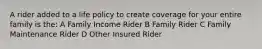 A rider added to a life policy to create coverage for your entire family is the: A Family Income Rider B Family Rider C Family Maintenance Rider D Other Insured Rider