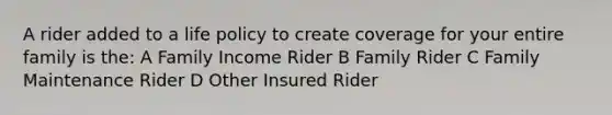 A rider added to a life policy to create coverage for your entire family is the: A Family Income Rider B Family Rider C Family Maintenance Rider D Other Insured Rider