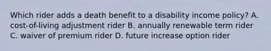 Which rider adds a death benefit to a disability income policy? A. cost-of-living adjustment rider B. annually renewable term rider C. waiver of premium rider D. future increase option rider