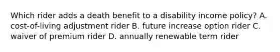 Which rider adds a death benefit to a disability income policy? A. cost-of-living adjustment rider B. future increase option rider C. waiver of premium rider D. annually renewable term rider