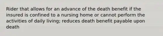 Rider that allows for an advance of the death benefit if the insured is confined to a nursing home or cannot perform the activities of daily living; reduces death benefit payable upon death