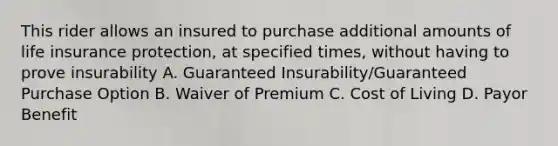 This rider allows an insured to purchase additional amounts of life insurance protection, at specified times, without having to prove insurability A. Guaranteed Insurability/Guaranteed Purchase Option B. Waiver of Premium C. Cost of Living D. Payor Benefit