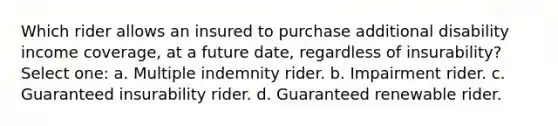 Which rider allows an insured to purchase additional disability income coverage, at a future date, regardless of insurability? Select one: a. Multiple indemnity rider. b. Impairment rider. c. Guaranteed insurability rider. d. Guaranteed renewable rider.