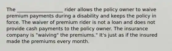 The ___________________ rider allows the policy owner to waive premium payments during a disability and keeps the policy in force. The waiver of premium rider is not a loan and does not provide cash payments to the policy owner. The insurance company is "waiving" the premiums." It's just as if the insured made the premiums every month.