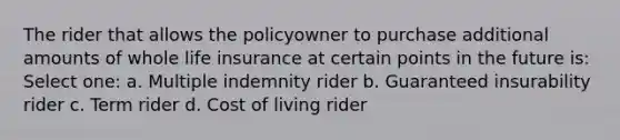 The rider that allows the policyowner to purchase additional amounts of whole life insurance at certain points in the future is: Select one: a. Multiple indemnity rider b. Guaranteed insurability rider c. Term rider d. Cost of living rider