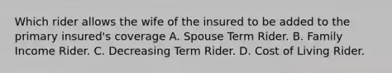 Which rider allows the wife of the insured to be added to the primary insured's coverage A. Spouse Term Rider. B. Family Income Rider. C. Decreasing Term Rider. D. Cost of Living Rider.