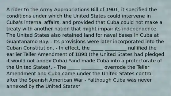 A rider to the Army Appropriations Bill of 1901, it specified the conditions under which the United States could intervene in Cuba's internal affairs, and provided that Cuba could not make a treaty with another nation that might impair its independence. The United States also retained land for naval bases in Cuba at Guantanamo Bay. - Its provisions were later incorporated into the Cuban Constitution. - In effect, the _____ _________ nullified the earlier Teller Amendment of 1898 (the United States had pledged it would not annex Cuba) *and made Cuba into a protectorate of the United States*. - The _____ _________ overrode the Teller Amendment and Cuba came under the United States control after the Spanish American War - *although Cuba was never annexed by the United States*